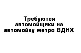 Требуются автомойщики на автомойку метро ВДНХ